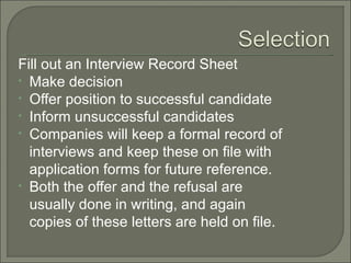 Fill out an Interview Record Sheet
• Make decision
• Offer position to successful candidate
• Inform unsuccessful candidates
• Companies will keep a formal record of
  interviews and keep these on file with
  application forms for future reference.
• Both the offer and the refusal are
  usually done in writing, and again
  copies of these letters are held on file.
 