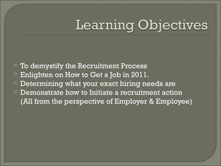    To demystify the Recruitment Process
   Enlighten on How to Get a Job in 2011.
   Determining what your exact hiring needs are
   Demonstrate how to Initiate a recruitment action
    (All from the perspective of Employer & Employee)
 