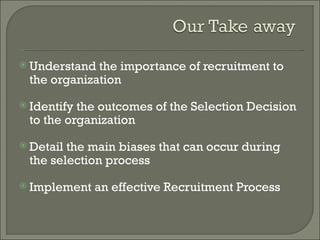  Understand the importance of recruitment to
 the organization
 Identifythe outcomes of the Selection Decision
 to the organization
 Detailthe main biases that can occur during
 the selection process
 Implement   an effective Recruitment Process
 