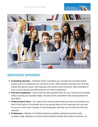 SERVICES OFFERED
Consulting services - Shanesha Taylor Consulting LLC provides top consulting talent
quickly and at no additional cost. We work on W2, 1099 contracts and take care of all the
hassles like payroll, taxes, time tracking, and workers comp insurance. Each candidate of
ours is well screened and referenced for our client's satisfaction.
Full-time employees - We provide the best possible talent for your full-time hiring needs
without leaving your pockets empty. We beat all the competition fees and guarantee the
best talent.
Temp-to-perm hires - You need to fill a role but before that you want to be doubly sure
that it's the right fit. No problem at all, we provide temp-to-hire resources who can work
for you on a short term contract. If everything goes well they can be hired as a full-time
resource.
Freelancers - Whether it's building attractive websites, designing business cards,
company swag, stationery, or some market research project that needs to be done, our
Your growth is our goal!
 
