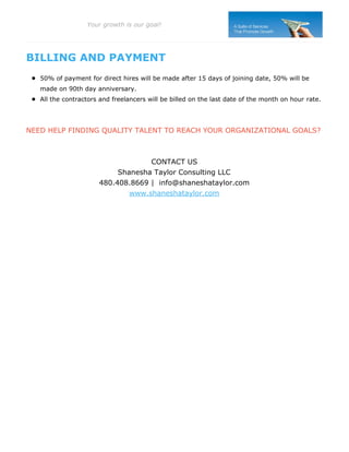 BILLING AND PAYMENT
50% of payment for direct hires will be made after 15 days of joining date, 50% will be
made on 90th day anniversary.
All the contractors and freelancers will be billed on the last date of the month on hour rate.
NEED HELP FINDING QUALITY TALENT TO REACH YOUR ORGANIZATIONAL GOALS?
CONTACT US
Shanesha Taylor Consulting LLC
480.408.8669 | info@shaneshataylor.com
www.shaneshataylor.com
Your growth is our goal!
 