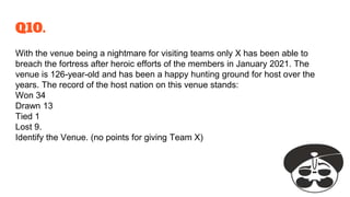 Q10.
With the venue being a nightmare for visiting teams only X has been able to
breach the fortress after heroic efforts of the members in January 2021. The
venue is 126-year-old and has been a happy hunting ground for host over the
years. The record of the host nation on this venue stands:
Won 34
Drawn 13
Tied 1
Lost 9.
Identify the Venue. (no points for giving Team X)
 