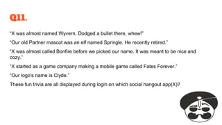 Q11.
“X was almost named Wyvern. Dodged a bullet there, whew!”
“Our old Partner mascot was an elf named Springle. He recently retired.”
“X was almost called Bonfire before we picked our name. It was meant to be nice and
cozy.”
“X started as a game company making a mobile game called Fates Forever.”
“Our logo's name is Clyde.”
These fun trivia are all displayed during login on which social hangout app(X)?
 