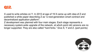 Q12.
X used to write articles on Y. In 2013 at age of 19 X came up with idea of Z and
published a white paper describing Z as “a next-generation smart contract and
decentralized application platform”.
Z development was planned with four main stages. Each stage represents a
necessary system-wide upgrade of the network, at which point old versions are no
longer supported. They are also called “hard forks.” Give X, Y and Z. (part points)
 