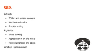 Q15.
Left side
● Written and spoken language
● Numbers and maths
● Problem solving
Right side
● Visual thinking
● Appreciation in art and music
● Recognizing faces and object
What am I talking about ?
 
