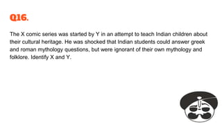 Q16.
The X comic series was started by Y in an attempt to teach Indian children about
their cultural heritage. He was shocked that Indian students could answer greek
and roman mythology questions, but were ignorant of their own mythology and
folklore. Identify X and Y.
 