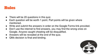 Rules
● There will be 20 questions in this quiz.
● Each question will be worth 1 point. Part points will be given where
mentioned.
● Write and submit the answers in order on the Google Forms link provided.
● Don’t use the internet to find answers, you may find the wrong ones on
Google. Anyone caught cheating will be disqualified.
● Answers will be revealed at the end of the quiz.
● QMs decision is final and binding.
 