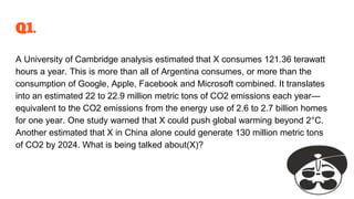 Q1.
A University of Cambridge analysis estimated that X consumes 121.36 terawatt
hours a year. This is more than all of Argentina consumes, or more than the
consumption of Google, Apple, Facebook and Microsoft combined. It translates
into an estimated 22 to 22.9 million metric tons of CO2 emissions each year—
equivalent to the CO2 emissions from the energy use of 2.6 to 2.7 billion homes
for one year. One study warned that X could push global warming beyond 2°C.
Another estimated that X in China alone could generate 130 million metric tons
of CO2 by 2024. What is being talked about(X)?
 