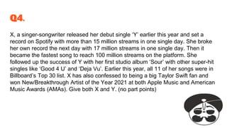 Q4.
X, a singer-songwriter released her debut single ‘Y’ earlier this year and set a
record on Spotify with more than 15 million streams in one single day. She broke
her own record the next day with 17 million streams in one single day. Then it
became the fastest song to reach 100 million streams on the platform. She
followed up the success of Y with her first studio album ‘Sour’ with other super-hit
singles like ‘Good 4 U’ and ‘Deja Vu’. Earlier this year, all 11 of her songs were in
Billboard’s Top 30 list. X has also confessed to being a big Taylor Swift fan and
won New/Breakthrough Artist of the Year 2021 at both Apple Music and American
Music Awards (AMAs). Give both X and Y. (no part points)
 