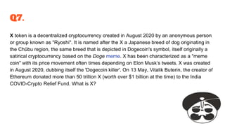 Q7.
X token is a decentralized cryptocurrency created in August 2020 by an anonymous person
or group known as "Ryoshi". It is named after the X a Japanese breed of dog originating in
the Chūbu region, the same breed that is depicted in Dogecoin's symbol, itself originally a
satirical cryptocurrency based on the Doge meme. X has been characterized as a "meme
coin" with its price movement often times depending on Elon Musk’s tweets. X was created
in August 2020, dubbing itself the 'Dogecoin killer'. On 13 May, Vitalik Buterin, the creator of
Ethereum donated more than 50 trillion X (worth over $1 billion at the time) to the India
COVID-Crypto Relief Fund. What is X?
 