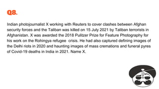 Q8.
Indian photojournalist X working with Reuters to cover clashes between Afghan
security forces and the Taliban was killed on 15 July 2021 by Taliban terrorists in
Afghanistan. X was awarded the 2018 Pulitzer Prize for Feature Photography for
his work on the Rohingya refugee crisis. He had also captured defining images of
the Delhi riots in 2020 and haunting images of mass cremations and funeral pyres
of Covid-19 deaths in India in 2021. Name X.
 