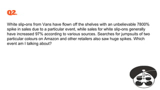 Q2.
White slip-ons from Vans have flown off the shelves with an unbelievable 7800%
spike in sales due to a particular event, while sales for white slip-ons generally
have increased 97% according to various sources. Searches for jumpsuits of two
particular colours on Amazon and other retailers also saw huge spikes. Which
event am I talking about?
 