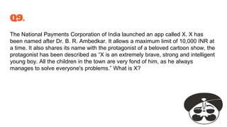 Q9.
The National Payments Corporation of India launched an app called X. X has
been named after Dr. B. R. Ambedkar. It allows a maximum limit of 10,000 INR at
a time. It also shares its name with the protagonist of a beloved cartoon show, the
protagonist has been described as “X is an extremely brave, strong and intelligent
young boy. All the children in the town are very fond of him, as he always
manages to solve everyone's problems.” What is X?
 