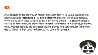 Q3.
After release of the show X on Netflix, Research firm NPD Group reported that
chess set sales increased 87% in the three weeks after the show's release,
while chess book sales jumped 603% in the same period. The show includes a
star we all remember, he plays chess master Harry Beltik in the series, played by
Harry Melling. Identify the character Melling played in a very popular film series
due to which he first became famous. (no points for giving X)
 