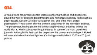 Q14.
X was a world renowned scientist whose pioneering theories and discoveries
paved the way for scientific breakthroughs and numerous everyday items such as
paper towels. Despite X’s clear will against this, one of his most prized
possessions Y was stolen after his demise, apparently in the interest of science.
The perpetrator, having gotten the family’s approval now, travelled across the
world with Y, which subsequently got featured in some of the most prominent
journals. Although this feat cost the perpetrator his career and marriage, it kicked
off several studies that shed light on X’s distinguished intellect. ID X and Y. (part
points)
 