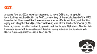 Q17.
A scene from a 2002 movie was assumed to have CGI or some special
technicalities involved but in the DVD commentary of the movie, head of the VFX
team for the film shared that there were no special effects involved, and that the
agility and sleight of hand (excellent reflexes!) was all the lead actors’ work (a 16
hour day shoot, practice and sticky glue) - and it only took 156 takes. The film is in
the news again with its most recent iteration being hailed as the best one yet.
Name the movie and the scene. (part points)
 