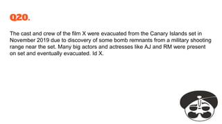 Q20.
The cast and crew of the film X were evacuated from the Canary Islands set in
November 2019 due to discovery of some bomb remnants from a military shooting
range near the set. Many big actors and actresses like AJ and RM were present
on set and eventually evacuated. Id X.
 