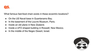 Q5.
What famous fast-food chain exists in these eccentric locations?
● On the US Naval base in Guantanamo Bay.
● In the basement of the Louvre Museum, Paris.
● Inside an old plane in New Zealand.
● Inside a UFO shaped building in Roswell, New Mexico.
● In the middle of the Negev Desert, Israel.
 
