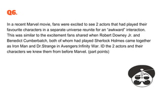 Q6.
In a recent Marvel movie, fans were excited to see 2 actors that had played their
favourite characters in a separate universe reunite for an “awkward” interaction.
This was similar to the excitement fans shared when Robert Downey Jr. and
Benedict Cumberbatch, both of whom had played Sherlock Holmes came together
as Iron Man and Dr.Strange in Avengers:Infinity War. ID the 2 actors and their
characters we knew them from before Marvel. (part points)
 