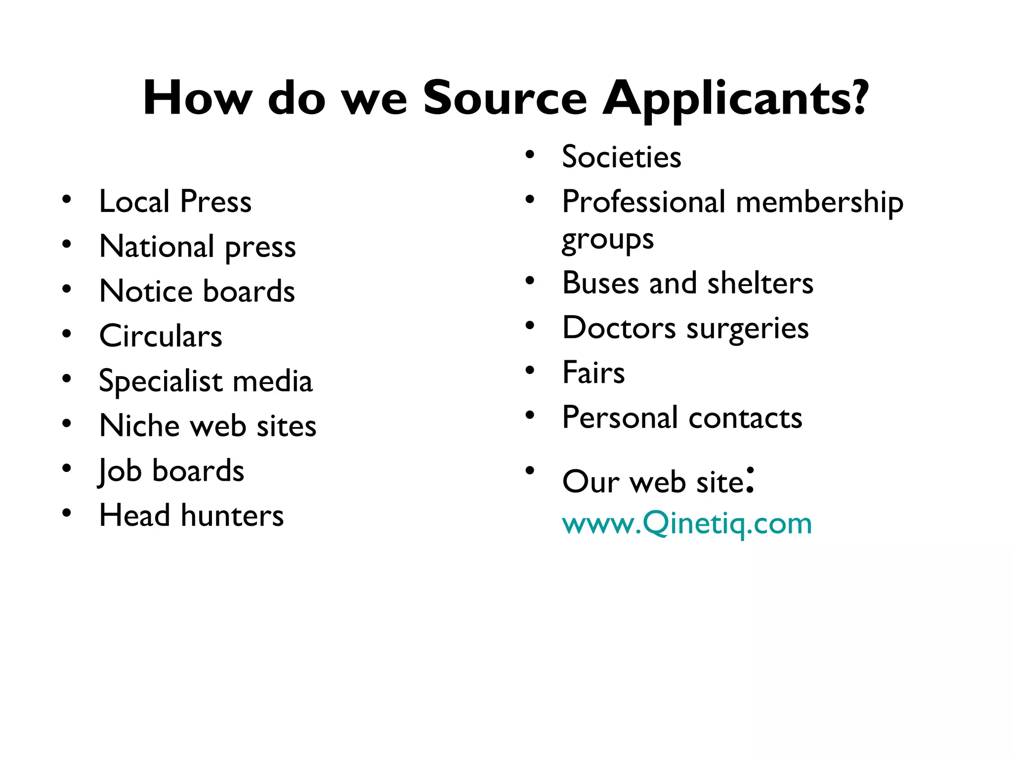 How do we Source Applicants? Local Press National press Notice boards Circulars Specialist media Niche web sites Job boards Head hunters Societies Professional membership groups Buses and shelters Doctors surgeries Fairs Personal contacts Our web site :  www.Qinetiq.com 