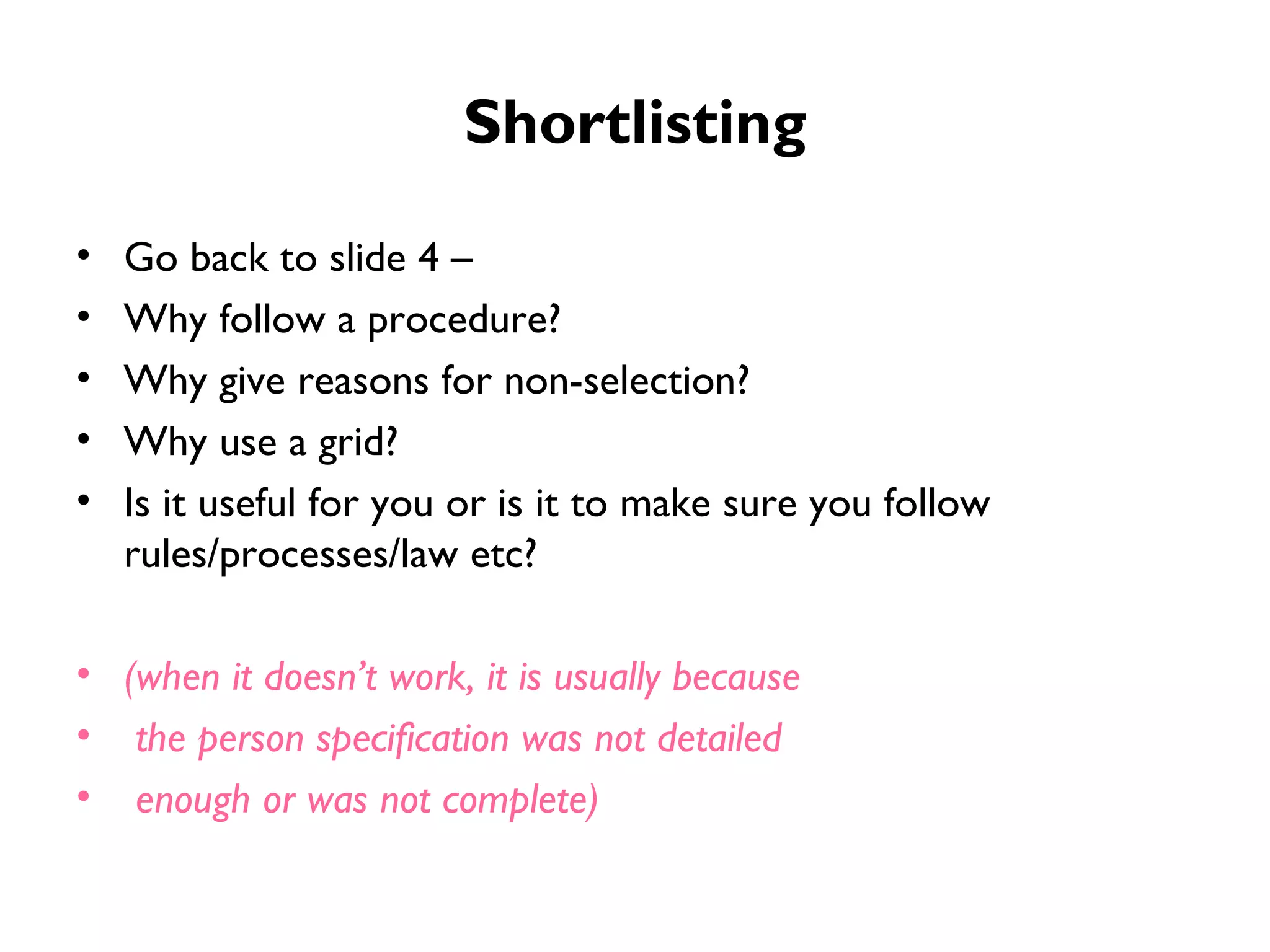 Shortlisting Go back to slide 4 –  Why follow a procedure?  Why give reasons for non-selection?  Why use a grid? Is it useful for you or is it to make sure you follow rules/processes/law etc? (when it doesn’t work, it is usually because the person specification was not detailed enough or was not complete) 