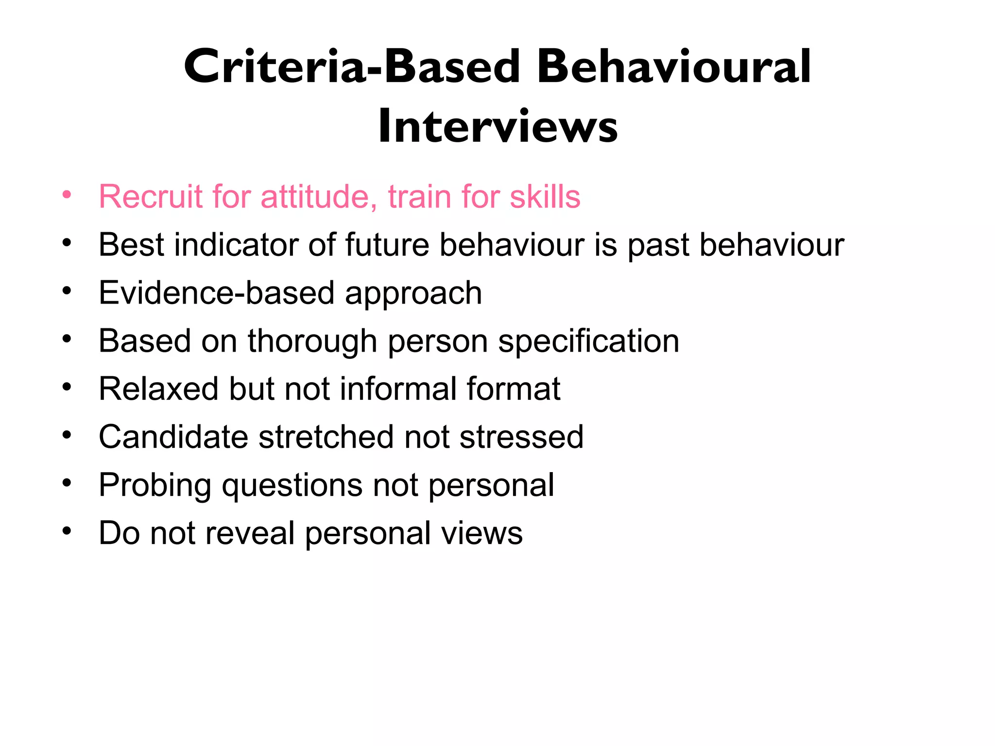 Criteria-Based Behavioural Interviews Recruit for attitude, train for skills  Best indicator of future behaviour is past behaviour Evidence-based approach Based on thorough person specification Relaxed but not informal format Candidate stretched not stressed Probing questions not personal Do not reveal personal views 