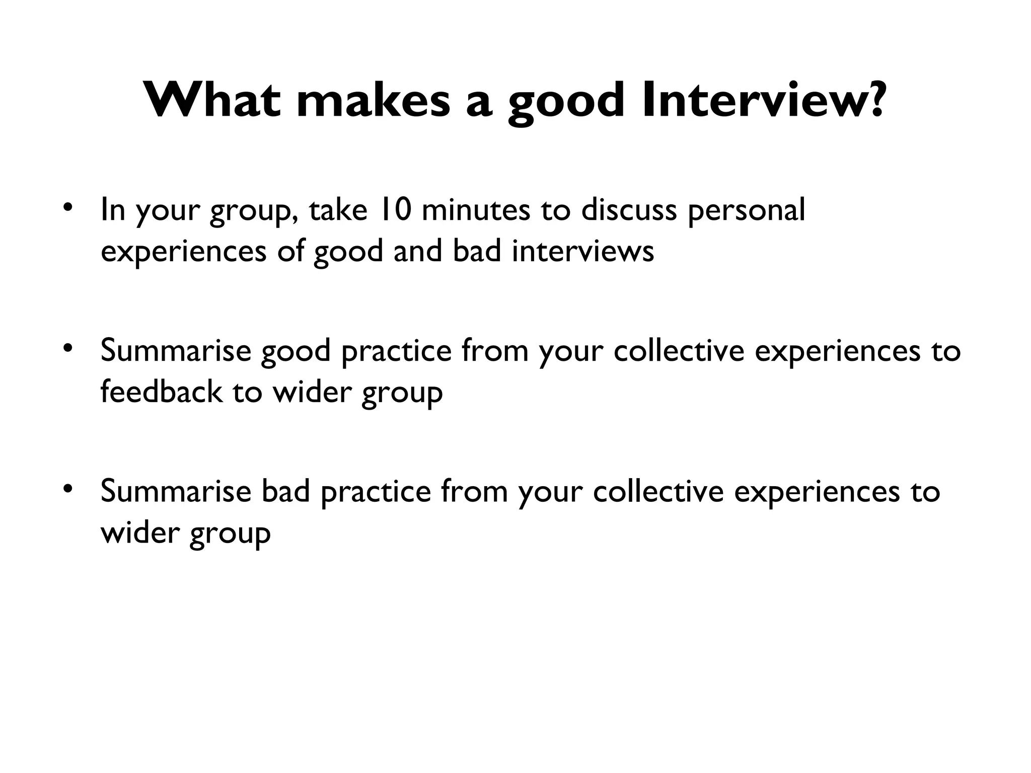 What makes a good Interview? In your group, take 10 minutes to discuss personal experiences of good and bad interviews Summarise good practice from your collective experiences to feedback to wider group Summarise bad practice from your collective experiences to wider group 