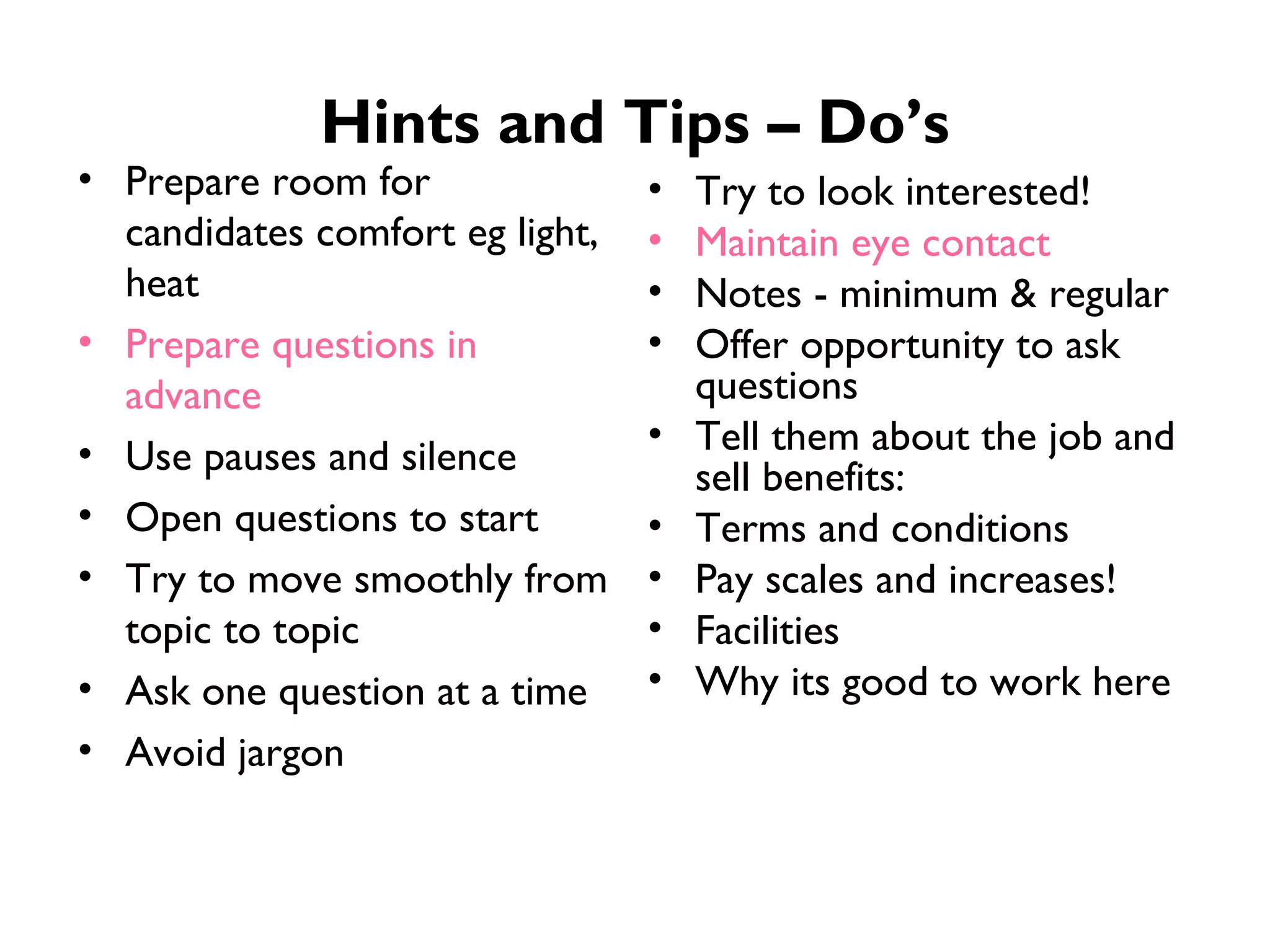 Hints and Tips – Do’s Prepare room for candidates comfort eg light, heat Prepare questions in advance Use pauses and silence Open questions to start Try to move smoothly from topic to topic Ask one question at a time Avoid jargon Try to look interested! Maintain eye contact Notes - minimum & regular Offer opportunity to ask questions Tell them about the job and sell benefits: Terms and conditions Pay scales and increases! Facilities Why its good to work here 