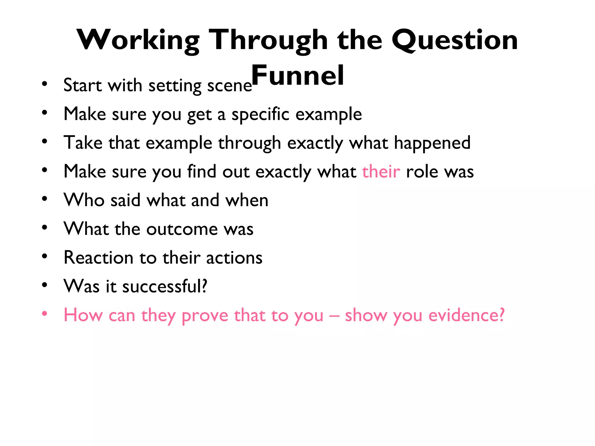 Working Through the Question Funnel Start with setting scene Make sure you get a specific example Take that example through exactly what happened Make sure you find out exactly what  their  role was Who said what and when What the outcome was Reaction to their actions Was it successful? How can they prove that to you – show you evidence? 