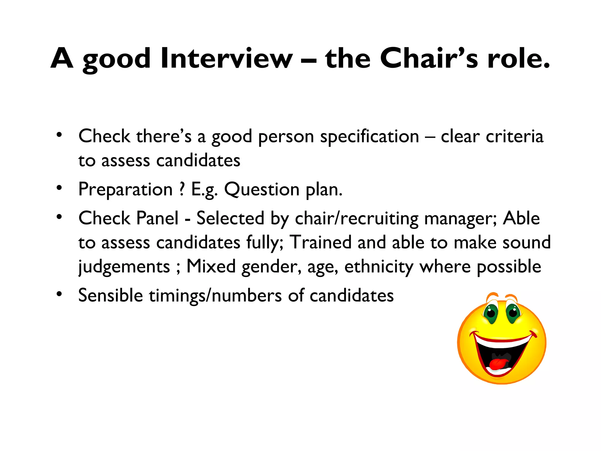 A good Interview – the Chair’s role. Check there’s a good person specification – clear criteria to assess candidates Preparation ? E.g. Question plan. Check Panel - Selected by chair/recruiting manager; Able to assess candidates fully; Trained and able to make sound judgements ; Mixed gender, age, ethnicity where possible Sensible timings/numbers of candidates  