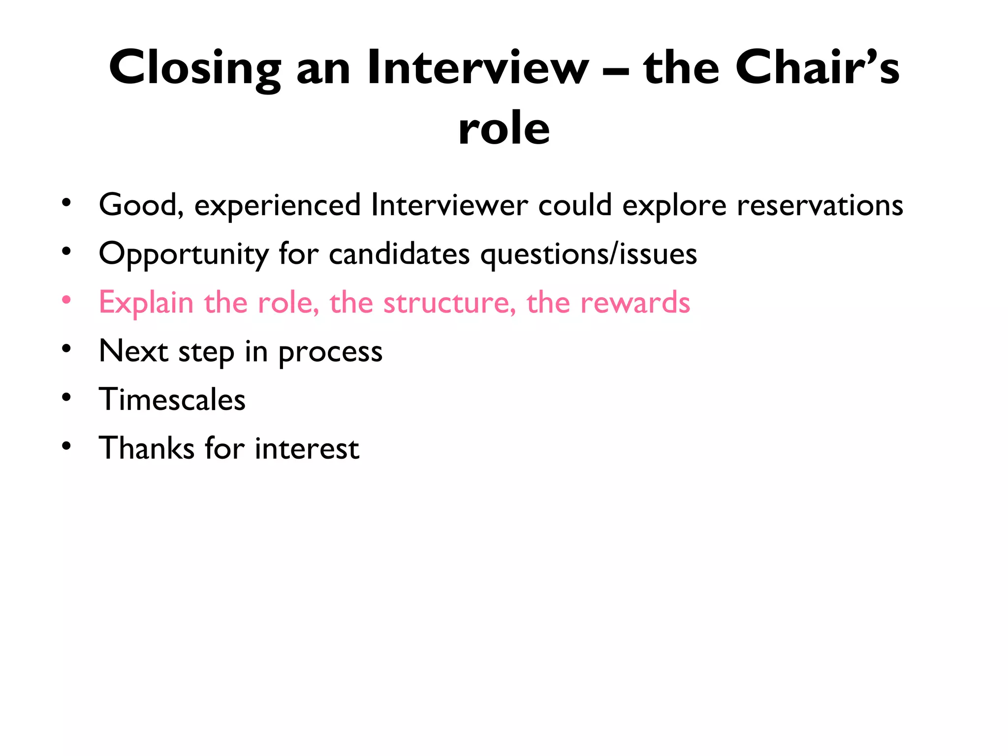 Closing an Interview – the Chair’s role Good, experienced Interviewer could explore reservations Opportunity for candidates questions/issues Explain the role, the structure, the rewards Next step in process Timescales Thanks for interest 