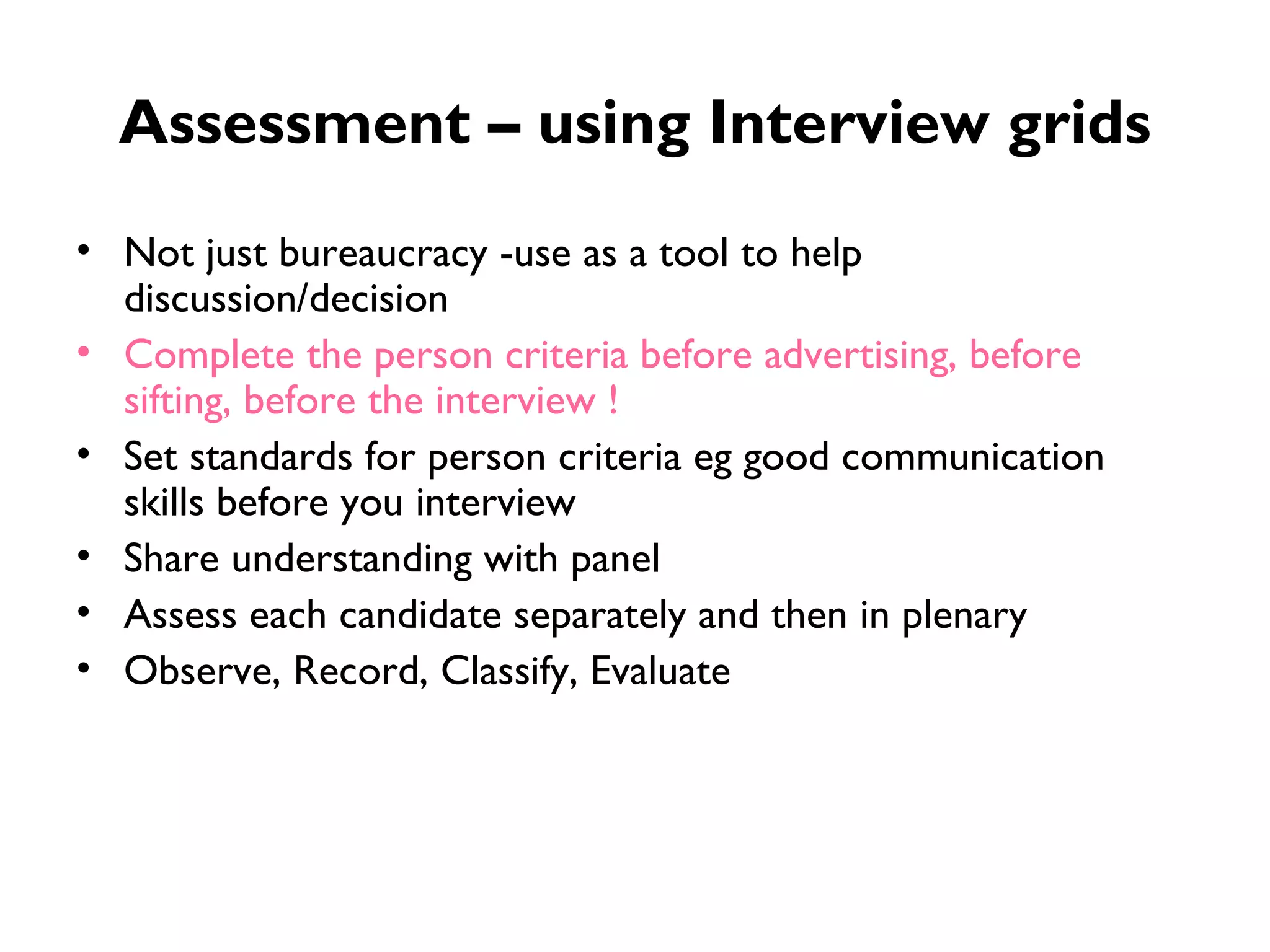 Assessment – using Interview grids Not just bureaucracy -use as a tool to help discussion/decision Complete the person criteria before advertising, before sifting, before the interview ! Set standards for person criteria eg good communication skills before you interview Share understanding with panel Assess each candidate separately and then in plenary Observe, Record, Classify, Evaluate 