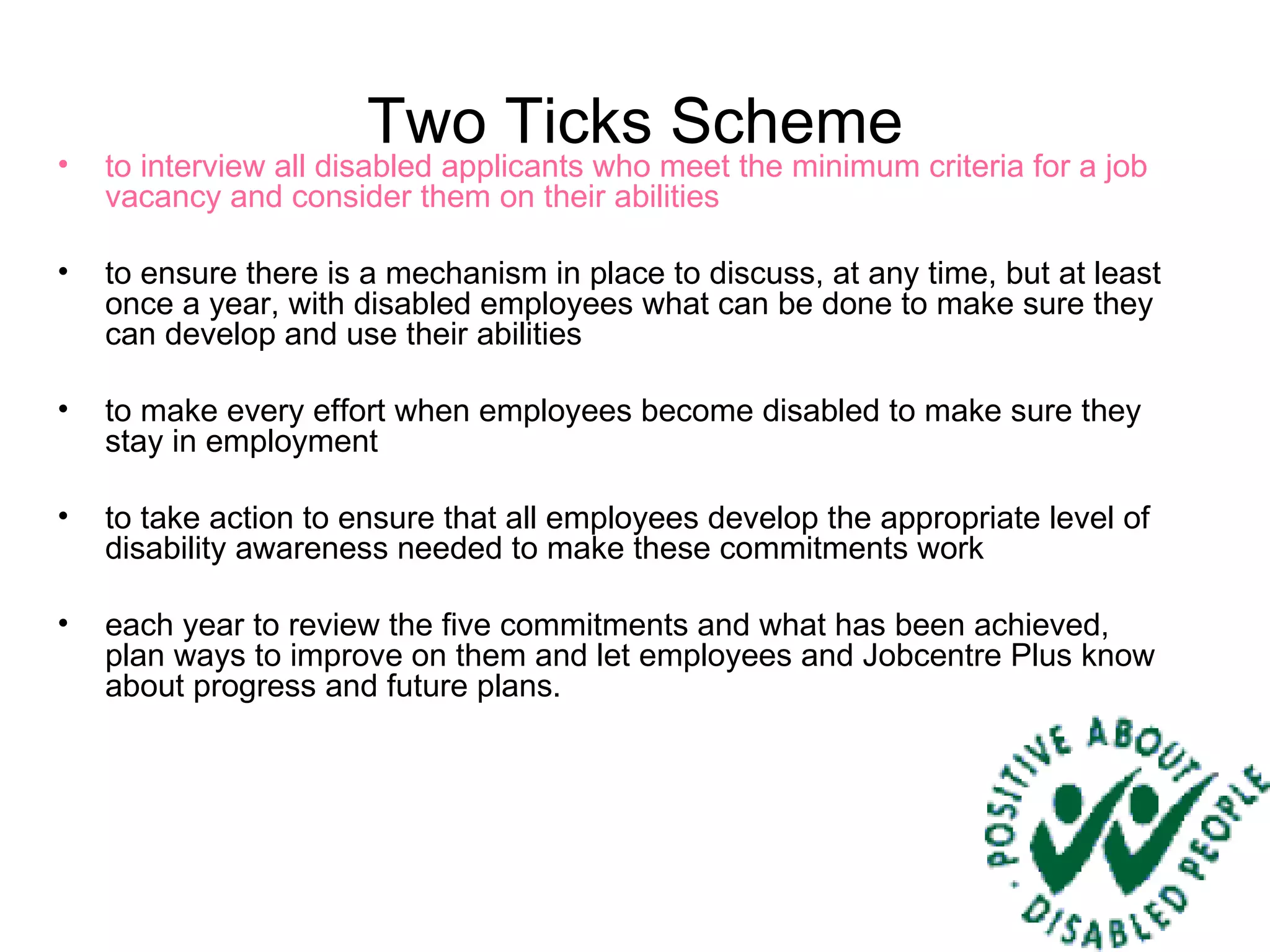 Two Ticks Scheme to interview all disabled applicants who meet the minimum criteria for a job vacancy and consider them on their abilities  to ensure there is a mechanism in place to discuss, at any time, but at least once a year, with disabled employees what can be done to make sure they can develop and use their abilities  to make every effort when employees become disabled to make sure they stay in employment  to take action to ensure that all employees develop the appropriate level of disability awareness needed to make these commitments work  each year to review the five commitments and what has been achieved, plan ways to improve on them and let employees and Jobcentre Plus know about progress and future plans. 