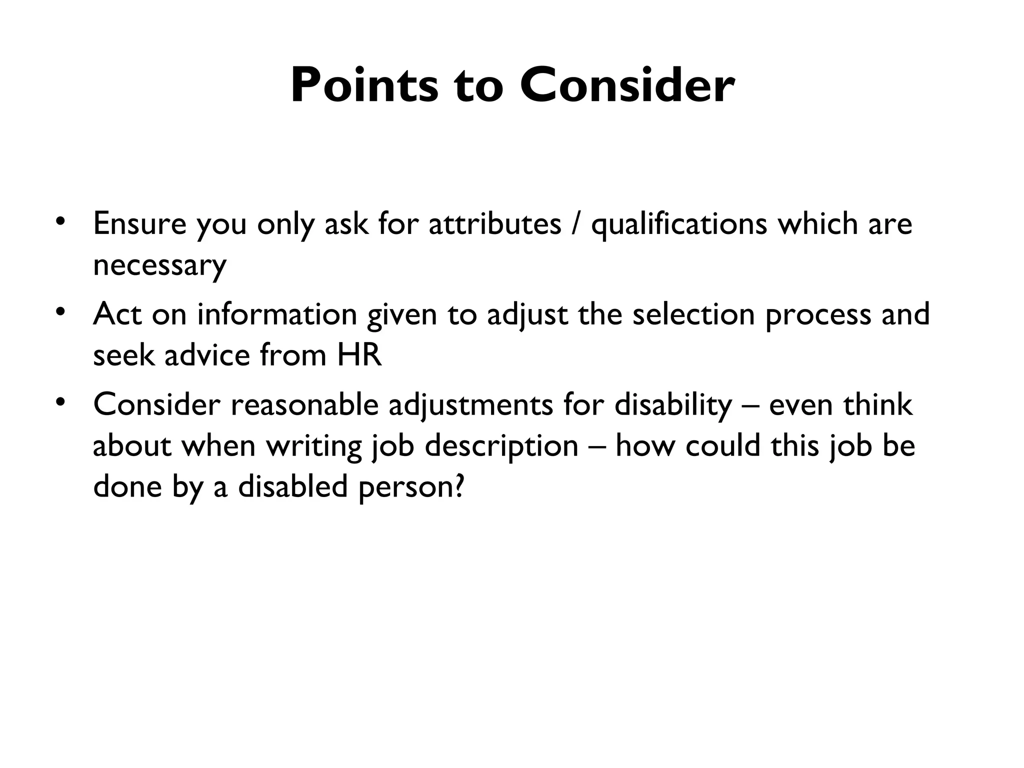 Ensure you only ask for attributes / qualifications which are necessary  Act on information given to adjust the selection process and seek advice from HR  Consider reasonable adjustments for disability – even think about when writing job description – how could this job be done by a disabled person? Points to Consider 