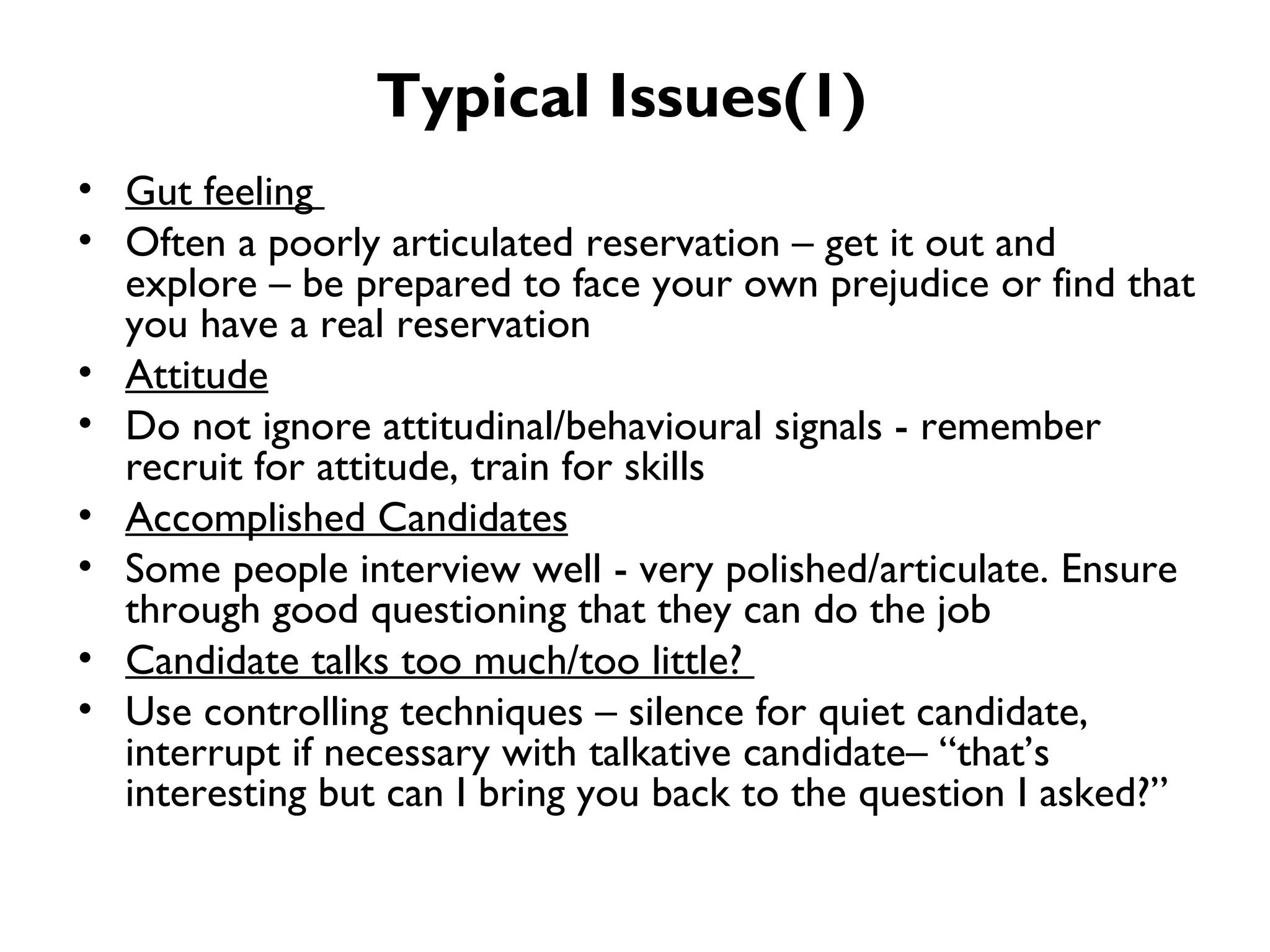Typical Issues(1) Gut feeling  Often a poorly articulated reservation – get it out and explore – be prepared to face your own prejudice or find that you have a real reservation Attitude Do not ignore attitudinal/behavioural signals - remember recruit for attitude, train for skills Accomplished Candidates Some people interview well - very polished/articulate. Ensure through good questioning that they can do the job Candidate talks too much/too little?  Use controlling techniques – silence for quiet candidate, interrupt if necessary with talkative candidate– “that’s interesting but can I bring you back to the question I asked?” 
