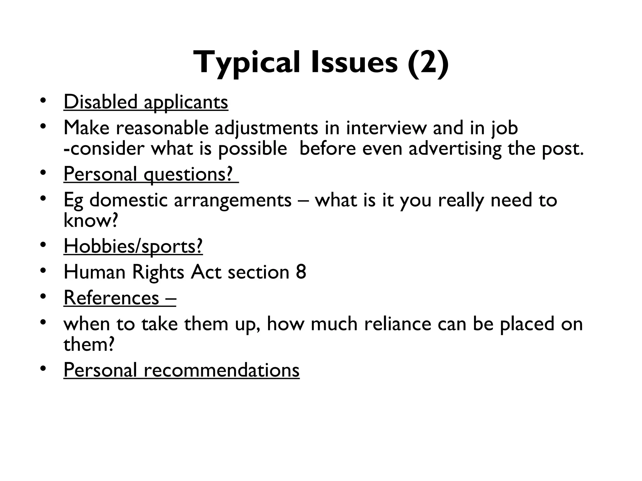 Typical Issues (2) Disabled applicants   Make reasonable adjustments in interview and in job -consider what is possible  before even advertising the post. Personal questions?  Eg domestic arrangements – what is it you really need to know? Hobbies/sports?   Human Rights Act section 8 References – when to take them up, how much reliance can be placed on them? Personal recommendations 