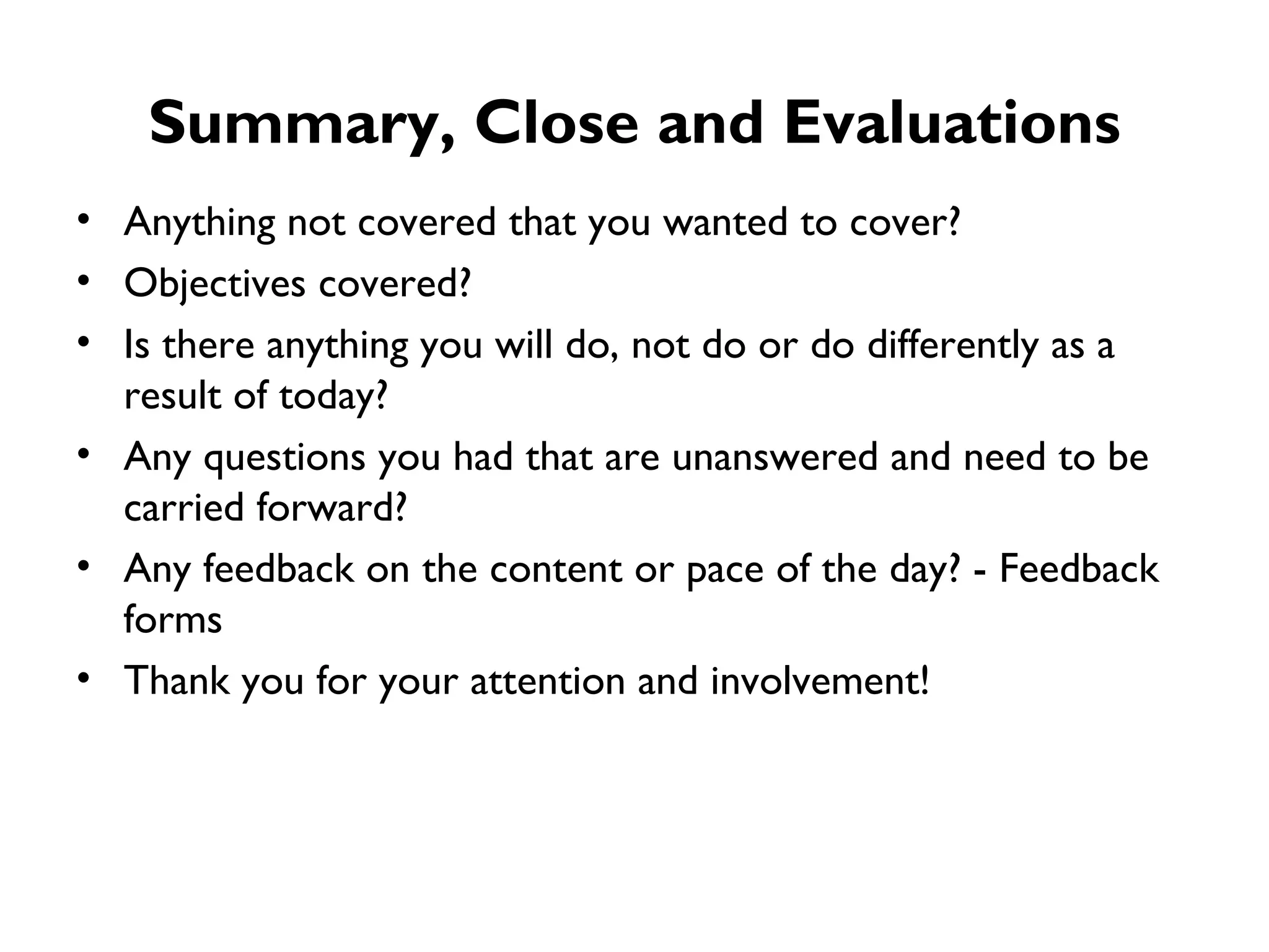 Summary, Close and Evaluations Anything not covered that you wanted to cover? Objectives covered? Is there anything you will do, not do or do differently as a result of today? Any questions you had that are unanswered and need to be carried forward? Any feedback on the content or pace of the day? - Feedback forms  Thank you for your attention and involvement! 