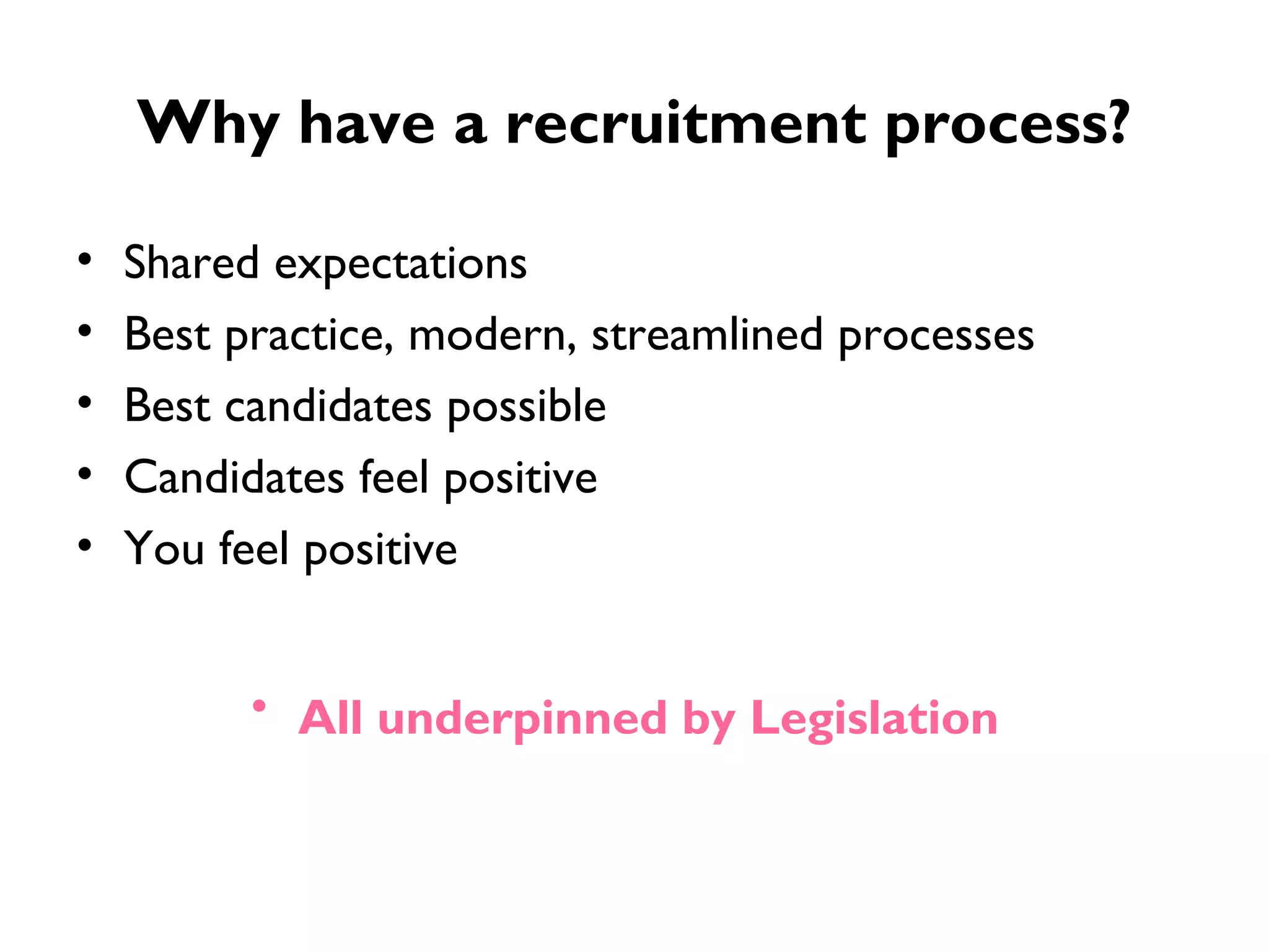 Why have a recruitment process? Shared expectations Best practice, modern, streamlined processes Best candidates possible Candidates feel positive You feel positive  All underpinned by Legislation   