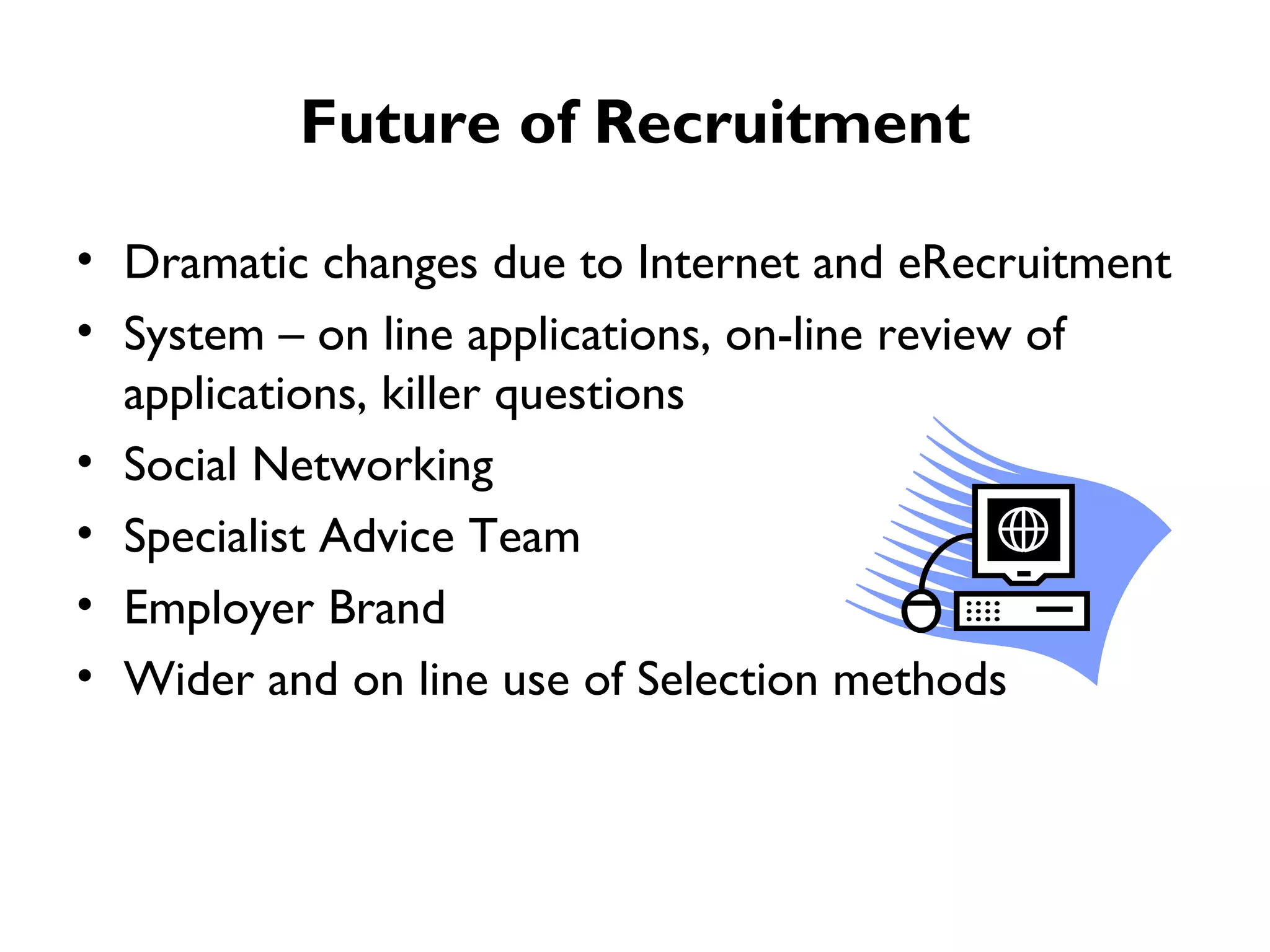 Future of Recruitment Dramatic changes due to Internet and eRecruitment  System – on line applications, on-line review of applications, killer questions Social Networking Specialist Advice Team Employer Brand Wider and on line use of Selection methods  