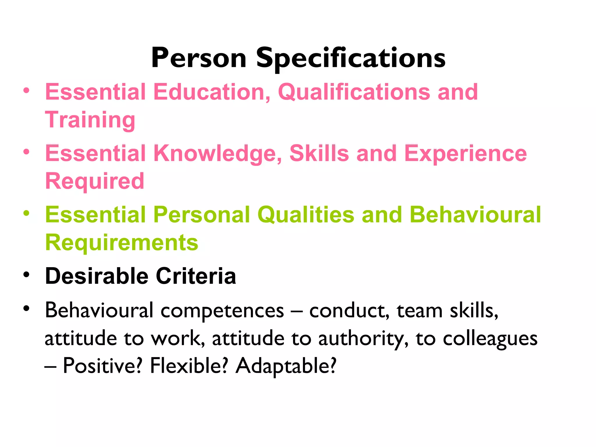 Person Specifications Essential Education, Qualifications and Training Essential Knowledge, Skills and Experience Required Essential Personal Qualities and Behavioural Requirements   Desirable Criteria Behavioural competences – conduct, team skills, attitude to work, attitude to authority, to colleagues – Positive? Flexible? Adaptable?  