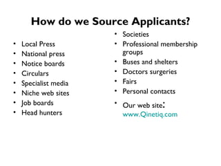 How do we Source Applicants? Local Press National press Notice boards Circulars Specialist media Niche web sites Job boards Head hunters Societies Professional membership groups Buses and shelters Doctors surgeries Fairs Personal contacts Our web site :  www.Qinetiq.com 