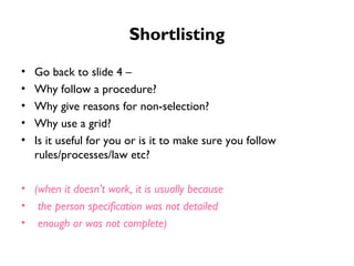Shortlisting Go back to slide 4 –  Why follow a procedure?  Why give reasons for non-selection?  Why use a grid? Is it useful for you or is it to make sure you follow rules/processes/law etc? (when it doesn’t work, it is usually because the person specification was not detailed enough or was not complete) 