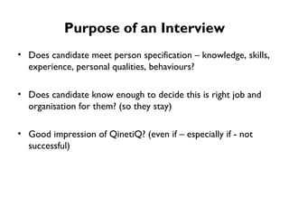 Purpose of an Interview Does candidate meet person specification – knowledge, skills, experience, personal qualities, behaviours? Does candidate know enough to decide this is right job and organisation for them? (so they stay) Good impression of QinetiQ? (even if – especially if - not successful) 