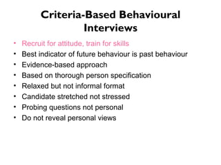 Criteria-Based Behavioural Interviews Recruit for attitude, train for skills  Best indicator of future behaviour is past behaviour Evidence-based approach Based on thorough person specification Relaxed but not informal format Candidate stretched not stressed Probing questions not personal Do not reveal personal views 