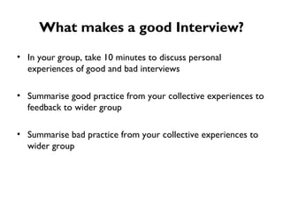 What makes a good Interview? In your group, take 10 minutes to discuss personal experiences of good and bad interviews Summarise good practice from your collective experiences to feedback to wider group Summarise bad practice from your collective experiences to wider group 