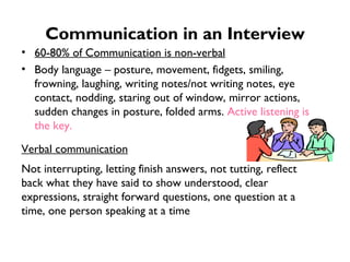 Communication in an Interview 60-80% of Communication is non-verbal Body language – posture, movement, fidgets, smiling, frowning, laughing, writing notes/not writing notes, eye contact, nodding, staring out of window, mirror actions, sudden changes in posture, folded arms.  Active listening is the key. Verbal communication Not interrupting, letting finish answers, not tutting, reflect back what they have said to show understood, clear expressions, straight forward questions, one question at a time, one person speaking at a time 