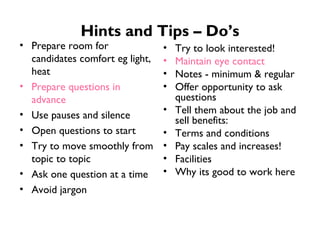 Hints and Tips – Do’s Prepare room for candidates comfort eg light, heat Prepare questions in advance Use pauses and silence Open questions to start Try to move smoothly from topic to topic Ask one question at a time Avoid jargon Try to look interested! Maintain eye contact Notes - minimum & regular Offer opportunity to ask questions Tell them about the job and sell benefits: Terms and conditions Pay scales and increases! Facilities Why its good to work here 