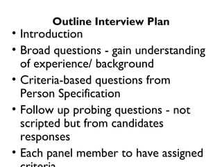 Outline Interview Plan Introduction Broad questions - gain understanding of experience/ background  Criteria-based questions from Person Specification  Follow up probing questions - not scripted but from candidates responses Each panel member to have assigned criteria Chair to “mop up” if not enough searching questions Candidates ask questions “ Sell” job, QinetiQ, terms and conditions Close 