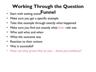 Working Through the Question Funnel Start with setting scene Make sure you get a specific example Take that example through exactly what happened Make sure you find out exactly what  their  role was Who said what and when What the outcome was Reaction to their actions Was it successful? How can they prove that to you – show you evidence? 