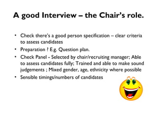 A good Interview – the Chair’s role. Check there’s a good person specification – clear criteria to assess candidates Preparation ? E.g. Question plan. Check Panel - Selected by chair/recruiting manager; Able to assess candidates fully; Trained and able to make sound judgements ; Mixed gender, age, ethnicity where possible Sensible timings/numbers of candidates  